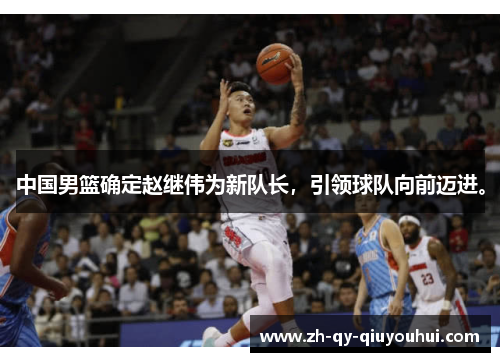 中国男篮确定赵继伟为新队长，引领球队向前迈进。