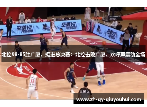 北控98-85胜广厦，挺进总决赛：北控击败广厦，欢呼声震动全场