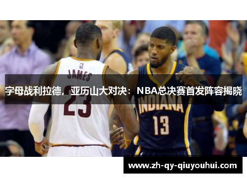 字母战利拉德，亚历山大对决：NBA总决赛首发阵容揭晓