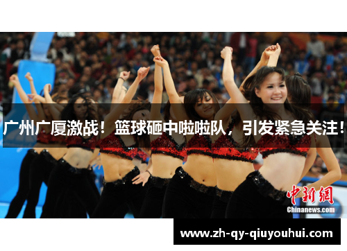 广州广厦激战！篮球砸中啦啦队，引发紧急关注！