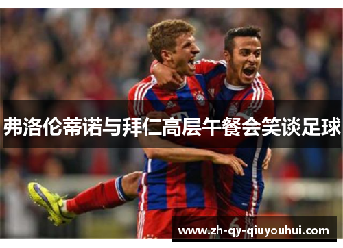 弗洛伦蒂诺与拜仁高层午餐会笑谈足球